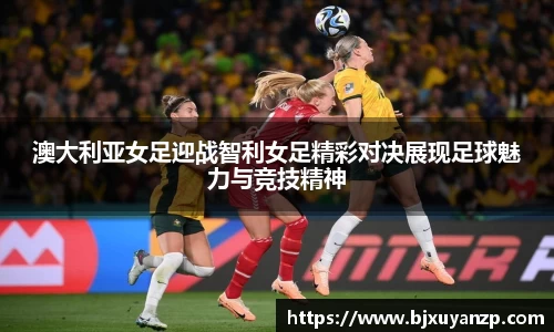 澳大利亚女足迎战智利女足精彩对决展现足球魅力与竞技精神